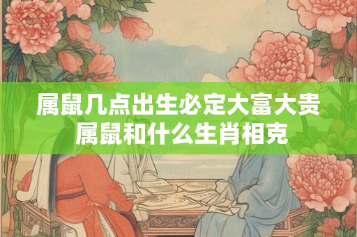 属鼠几点出生必定大富大贵 属鼠和什么生肖相克 属鼠几点出生必定大富大贵 属鼠和什么生肖相克
