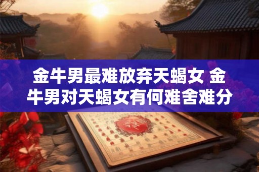 金牛男最难放弃天蝎女 金牛男对天蝎女有何难舍难分