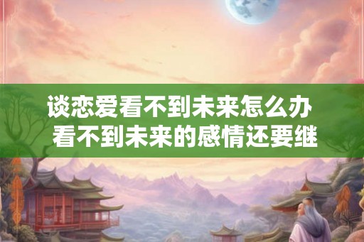谈恋爱看不到未来怎么办  看不到未来的感情还要继续吗