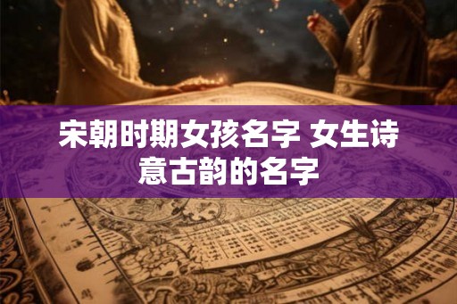 宋朝时期女孩名字 女生诗意古韵的名字