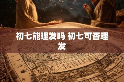 初七能理发吗 初七可否理发 初七能理发吗 初七可否理发