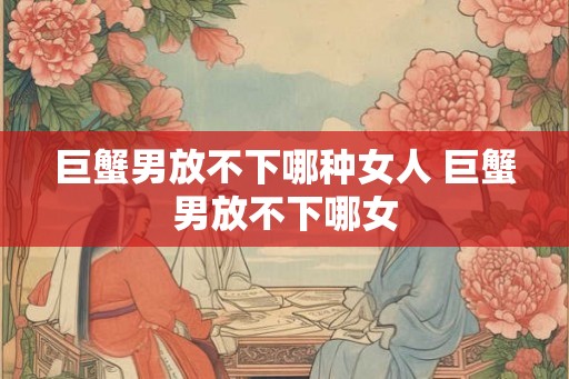 巨蟹男放不下哪种女人 巨蟹男放不下哪女