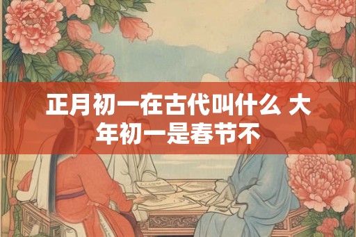 正月初一在古代叫什么 大年初一是春节不