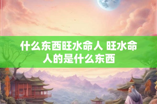 什么东西旺水命人 旺水命人的是什么东西 什么东西旺水命人 旺水命人的是什么东西