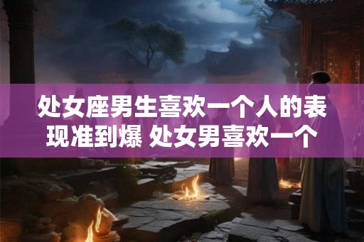 处女座男生喜欢一个人的表现准到爆 处女男喜欢一个人的表现可靠吗