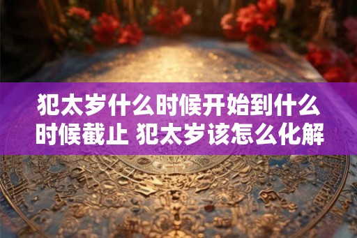 犯太岁什么时候开始到什么时候截止 犯太岁该怎么化解