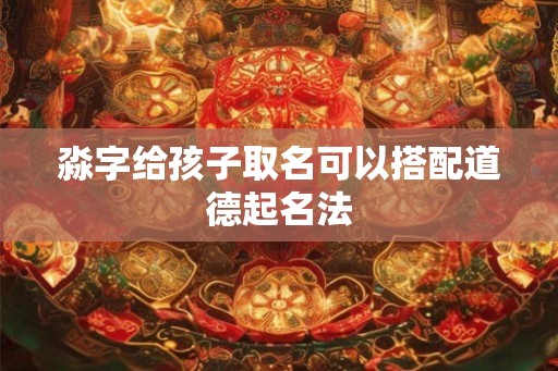 淼字给孩子取名可以搭配道德起名法 淼字给孩子取名可以搭配道德起名法