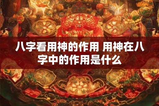 八字看用神的作用 用神在八字中的作用是什么