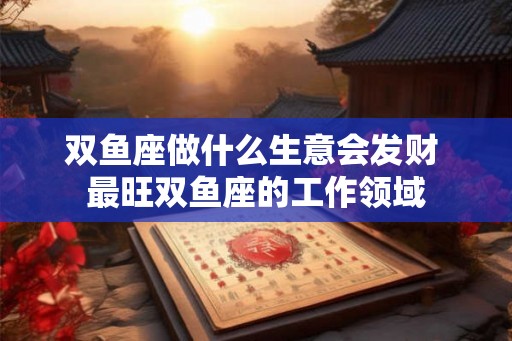 双鱼座做什么生意会发财 最旺双鱼座的工作领域