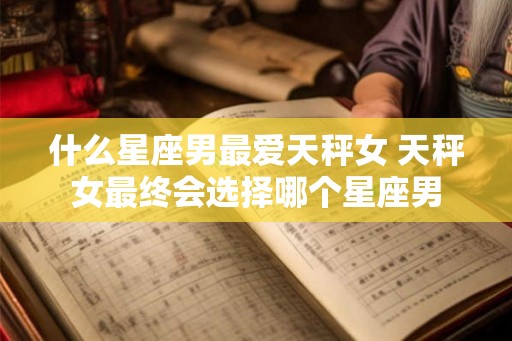 什么星座男最爱天秤女 天秤女最终会选择哪个星座男