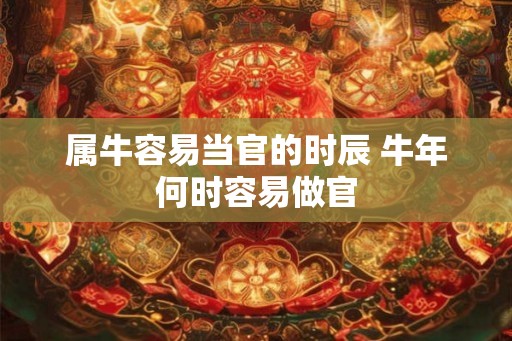 属牛容易当官的时辰 牛年何时容易做官 属牛容易当官的时辰 牛年何时容易做官
