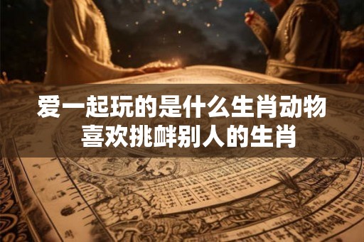 爱一起玩的是什么生肖动物  喜欢挑衅别人的生肖