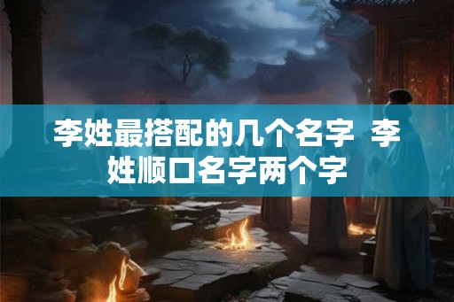 李姓最搭配的几个名字  李姓顺口名字两个字