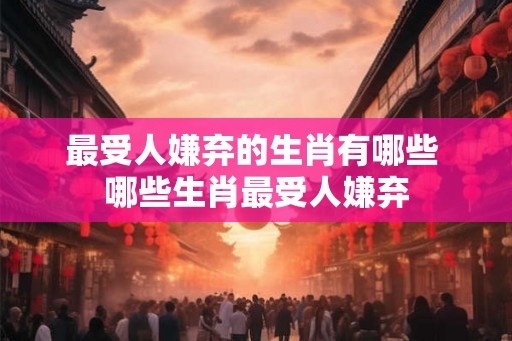 最受人嫌弃的生肖有哪些 哪些生肖最受人嫌弃