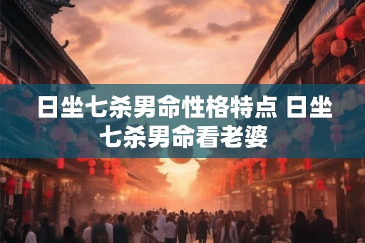 日坐七杀男命性格特点 日坐七杀男命看老婆
