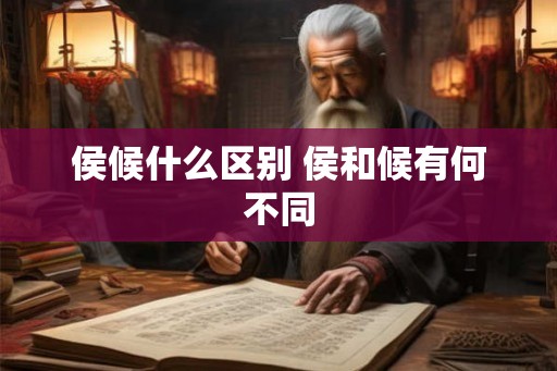 侯候什么区别 侯和候有何不同 侯候什么区别 侯和候有何不同