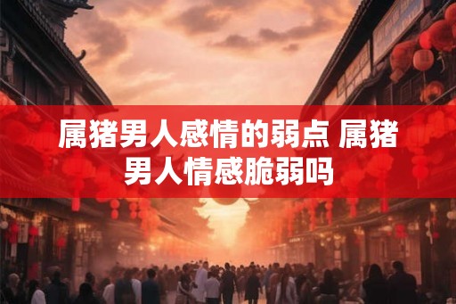属猪男人感情的弱点 属猪男人情感脆弱吗