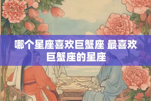 哪个星座喜欢巨蟹座 最喜欢巨蟹座的星座 哪个星座喜欢巨蟹座 最喜欢巨蟹座的星座