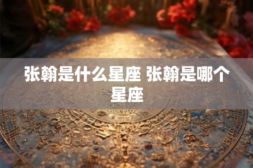 张翰是什么星座 张翰是哪个星座 张翰是什么星座 张翰是哪个星座