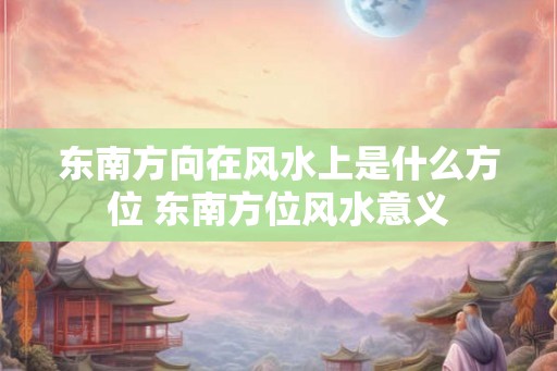 东南方向在风水上是什么方位 东南方位风水意义