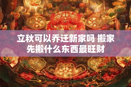 立秋可以乔迁新家吗 搬家先搬什么东西最旺财 立秋可以乔迁新家吗 搬家先搬什么东西最旺财