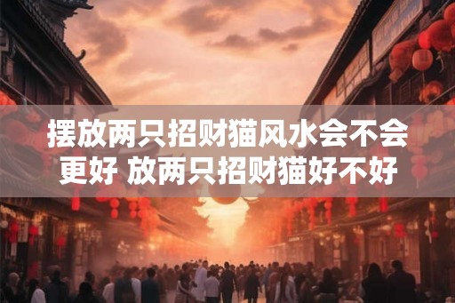 摆放两只招财猫风水会不会更好 放两只招财猫好不好