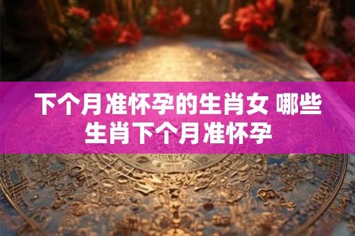 下个月准怀孕的生肖女 哪些生肖下个月准怀孕