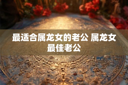 最适合属龙女的老公 属龙女最佳老公