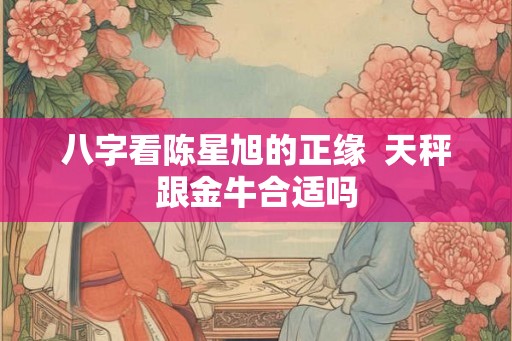 八字看陈星旭的正缘  天秤跟金牛合适吗