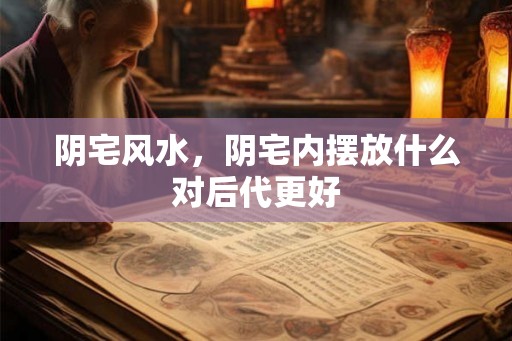 阴宅风水，阴宅内摆放什么对后代更好