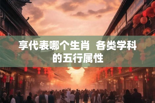 享代表哪个生肖  各类学科的五行属性