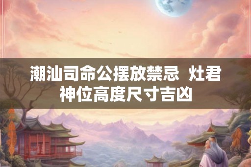 潮汕司命公摆放禁忌  灶君神位高度尺寸吉凶
