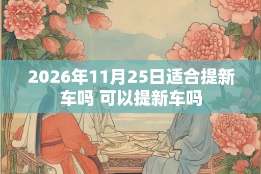 2026年11月25日适合提新车吗 可以提新车吗 2026年11月25日适合提新车吗 可以提新车吗