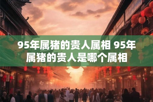 95年属猪的贵人属相 95年属猪的贵人是哪个属相