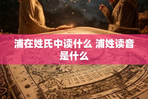 浦在姓氏中读什么 浦姓读音是什么