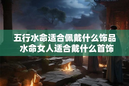 五行水命适合佩戴什么饰品  水命女人适合戴什么首饰