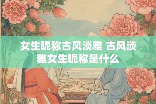 女生昵称古风淡雅 古风淡雅女生昵称是什么