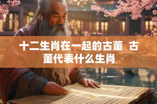 十二生肖在一起的古董 古董代表什么生肖 十二生肖在一起的古董 古董代表什么生肖