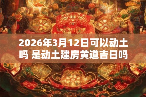 2026年3月12日可以动土吗 是动土建房黄道吉日吗