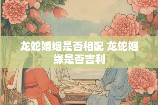 龙蛇婚姻是否相配 龙蛇姻缘是否吉利