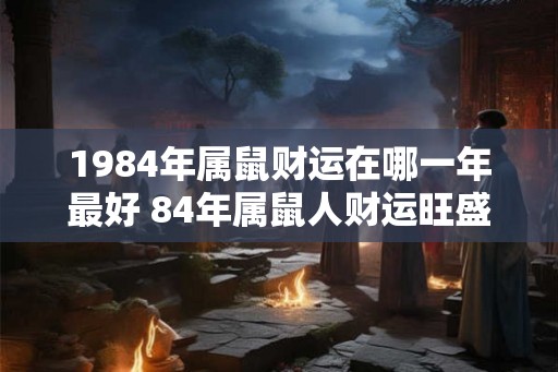 1984年属鼠财运在哪一年最好 84年属鼠人财运旺盛年份 1984年属鼠财运在哪一年最好 84年属鼠人财运旺盛年份