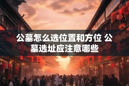 公墓怎么选位置和方位 公墓选址应注意哪些 公墓怎么选位置和方位 公墓选址应注意哪些