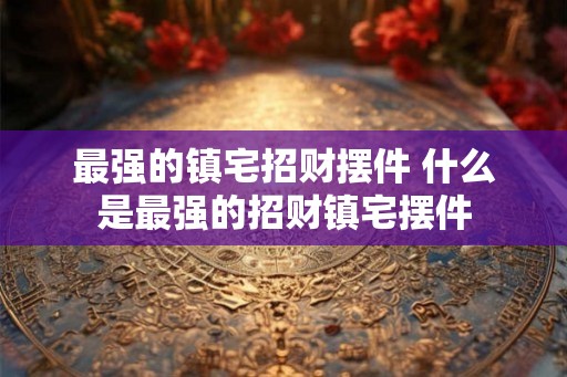 最强的镇宅招财摆件 什么是最强的招财镇宅摆件