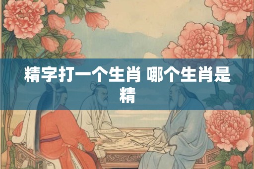 精字打一个生肖 哪个生肖是精