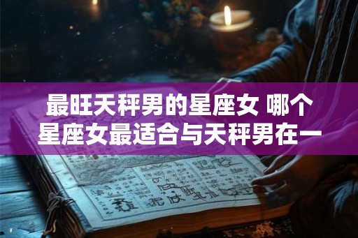 最旺天秤男的星座女 哪个星座女最适合与天秤男在一起