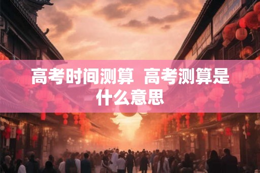 高考时间测算  高考测算是什么意思