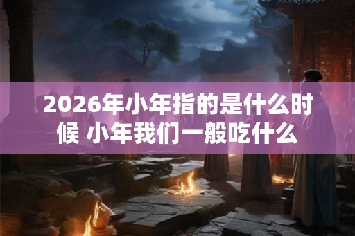 2026年小年指的是什么时候 小年我们一般吃什么