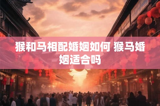 猴和马相配婚姻如何 猴马婚姻适合吗 猴和马相配婚姻如何 猴马婚姻适合吗