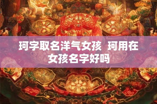 珂字取名洋气女孩 珂用在女孩名字好吗 珂字取名洋气女孩 珂用在女孩名字好吗
