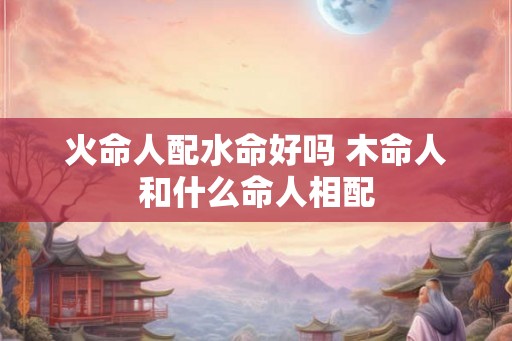火命人配水命好吗 木命人和什么命人相配